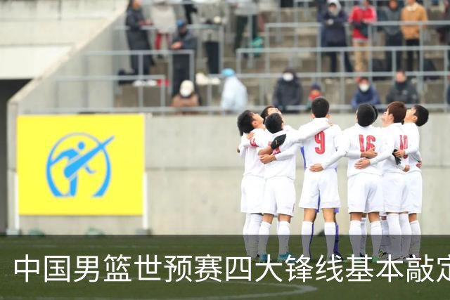 中国男篮世预赛四大锋线基本敲定！崔永熙搭档最强四号位，冠军前锋获重用